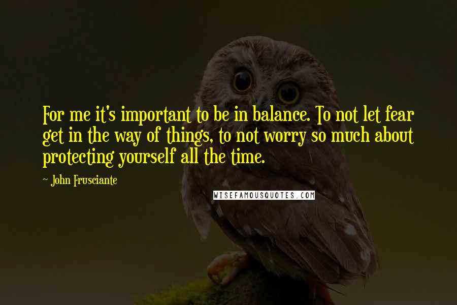 John Frusciante Quotes: For me it's important to be in balance. To not let fear get in the way of things, to not worry so much about protecting yourself all the time.