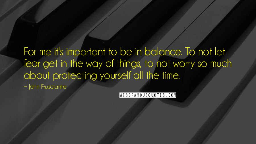 John Frusciante Quotes: For me it's important to be in balance. To not let fear get in the way of things, to not worry so much about protecting yourself all the time.