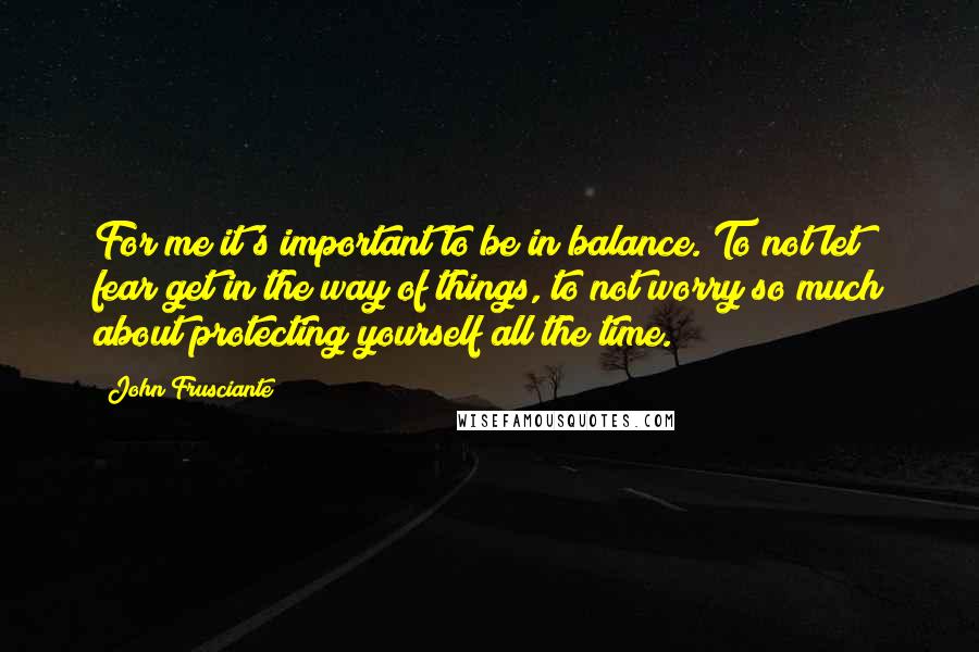 John Frusciante Quotes: For me it's important to be in balance. To not let fear get in the way of things, to not worry so much about protecting yourself all the time.