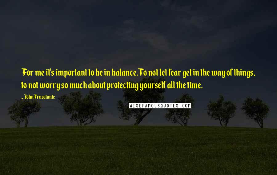 John Frusciante Quotes: For me it's important to be in balance. To not let fear get in the way of things, to not worry so much about protecting yourself all the time.