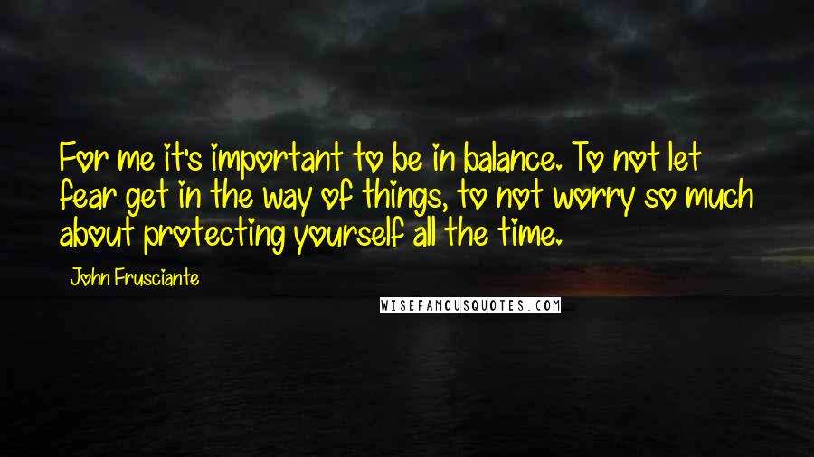 John Frusciante Quotes: For me it's important to be in balance. To not let fear get in the way of things, to not worry so much about protecting yourself all the time.