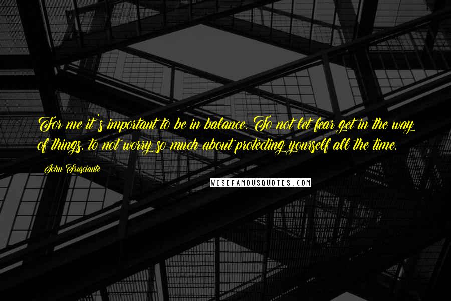 John Frusciante Quotes: For me it's important to be in balance. To not let fear get in the way of things, to not worry so much about protecting yourself all the time.