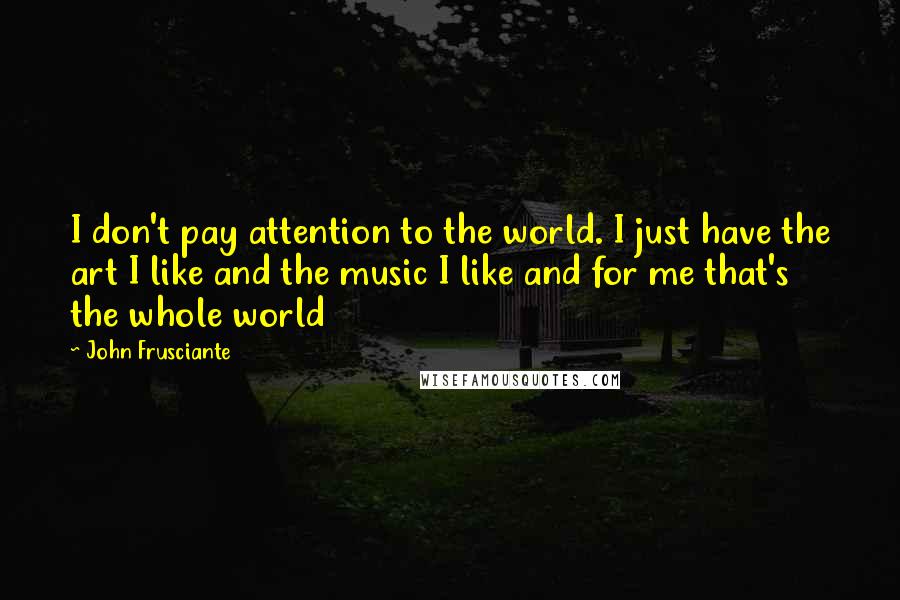 John Frusciante Quotes: I don't pay attention to the world. I just have the art I like and the music I like and for me that's the whole world