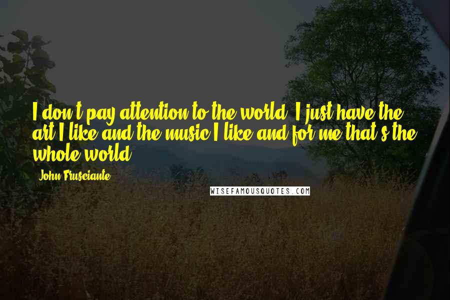 John Frusciante Quotes: I don't pay attention to the world. I just have the art I like and the music I like and for me that's the whole world