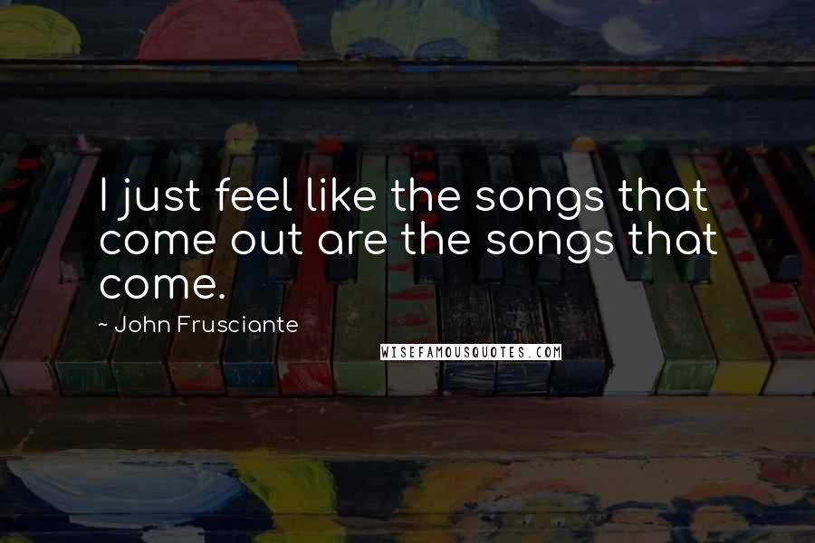 John Frusciante Quotes: I just feel like the songs that come out are the songs that come.