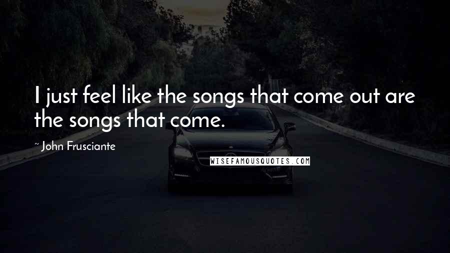 John Frusciante Quotes: I just feel like the songs that come out are the songs that come.