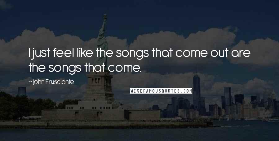 John Frusciante Quotes: I just feel like the songs that come out are the songs that come.