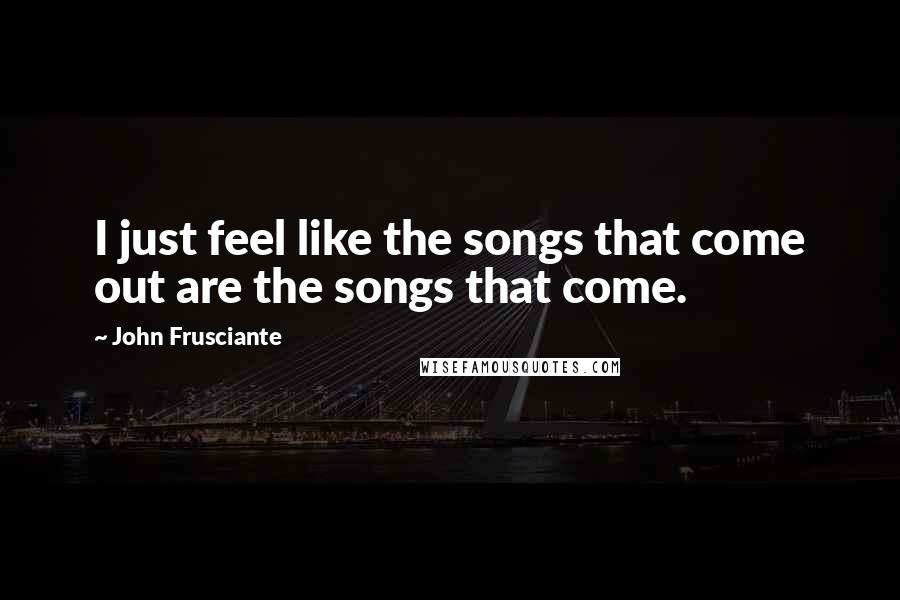 John Frusciante Quotes: I just feel like the songs that come out are the songs that come.