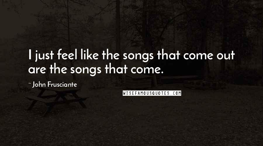 John Frusciante Quotes: I just feel like the songs that come out are the songs that come.