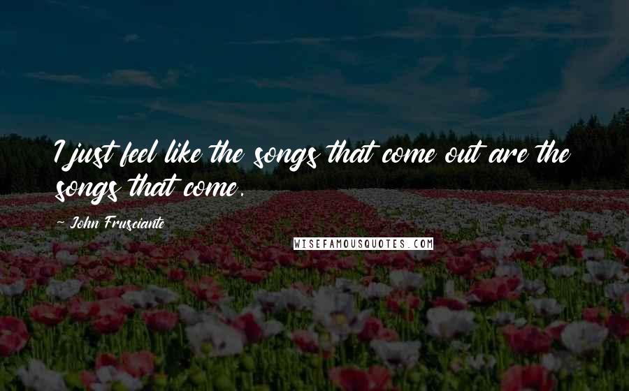 John Frusciante Quotes: I just feel like the songs that come out are the songs that come.