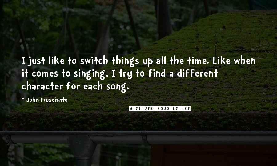 John Frusciante Quotes: I just like to switch things up all the time. Like when it comes to singing, I try to find a different character for each song.