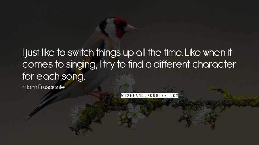 John Frusciante Quotes: I just like to switch things up all the time. Like when it comes to singing, I try to find a different character for each song.