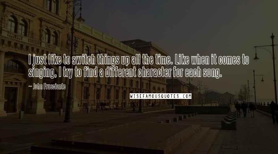 John Frusciante Quotes: I just like to switch things up all the time. Like when it comes to singing, I try to find a different character for each song.