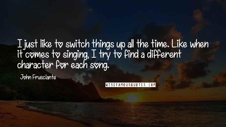 John Frusciante Quotes: I just like to switch things up all the time. Like when it comes to singing, I try to find a different character for each song.