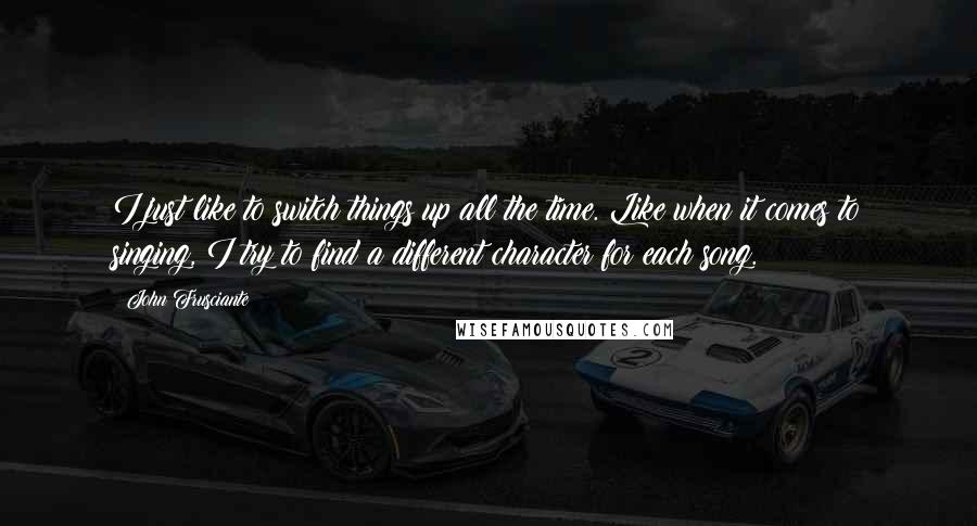 John Frusciante Quotes: I just like to switch things up all the time. Like when it comes to singing, I try to find a different character for each song.