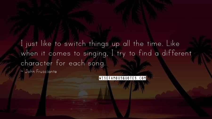 John Frusciante Quotes: I just like to switch things up all the time. Like when it comes to singing, I try to find a different character for each song.