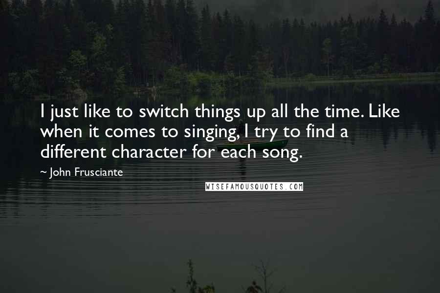 John Frusciante Quotes: I just like to switch things up all the time. Like when it comes to singing, I try to find a different character for each song.