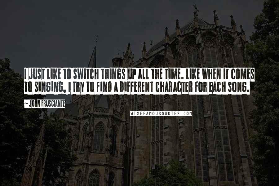 John Frusciante Quotes: I just like to switch things up all the time. Like when it comes to singing, I try to find a different character for each song.