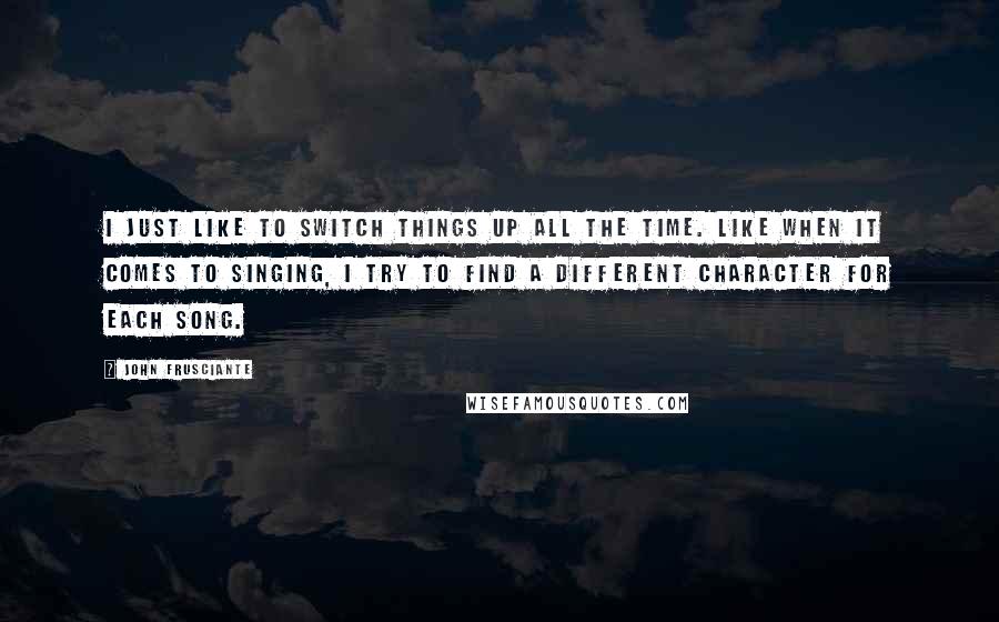 John Frusciante Quotes: I just like to switch things up all the time. Like when it comes to singing, I try to find a different character for each song.