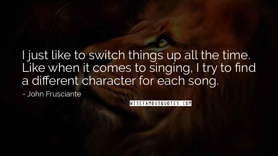 John Frusciante Quotes: I just like to switch things up all the time. Like when it comes to singing, I try to find a different character for each song.