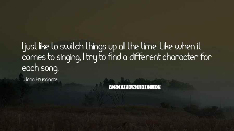 John Frusciante Quotes: I just like to switch things up all the time. Like when it comes to singing, I try to find a different character for each song.