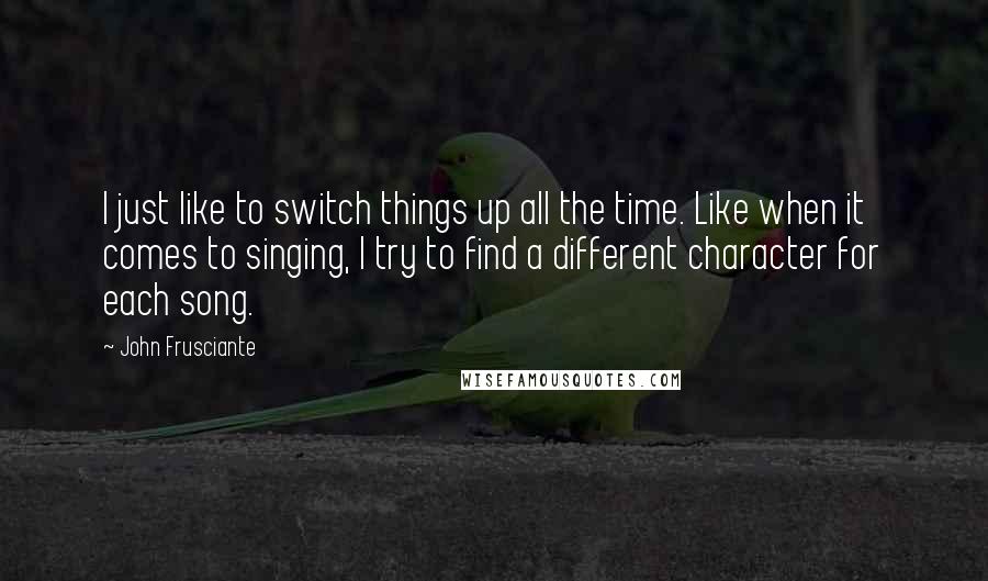 John Frusciante Quotes: I just like to switch things up all the time. Like when it comes to singing, I try to find a different character for each song.