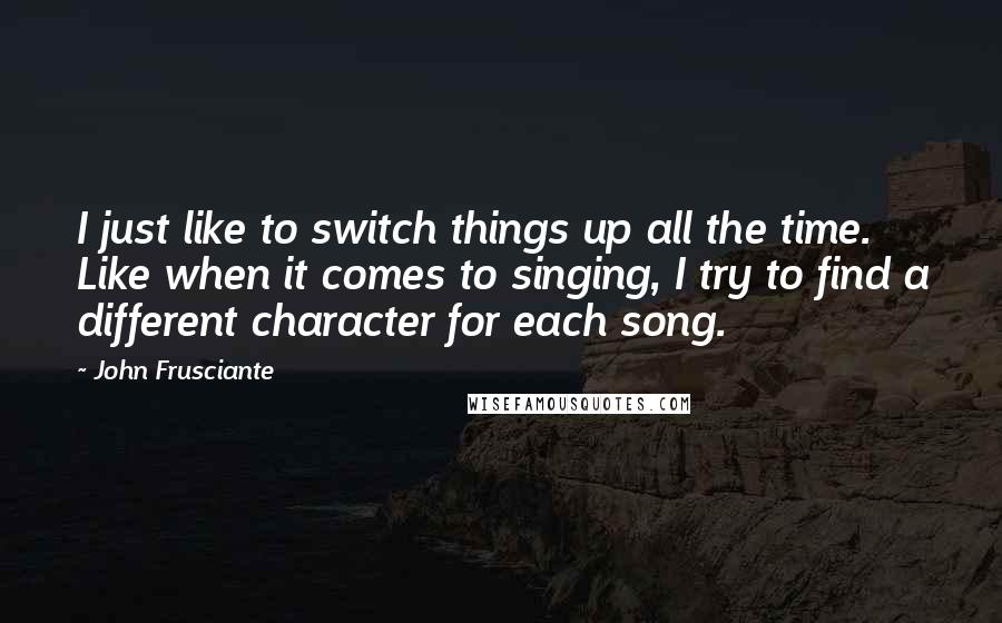 John Frusciante Quotes: I just like to switch things up all the time. Like when it comes to singing, I try to find a different character for each song.