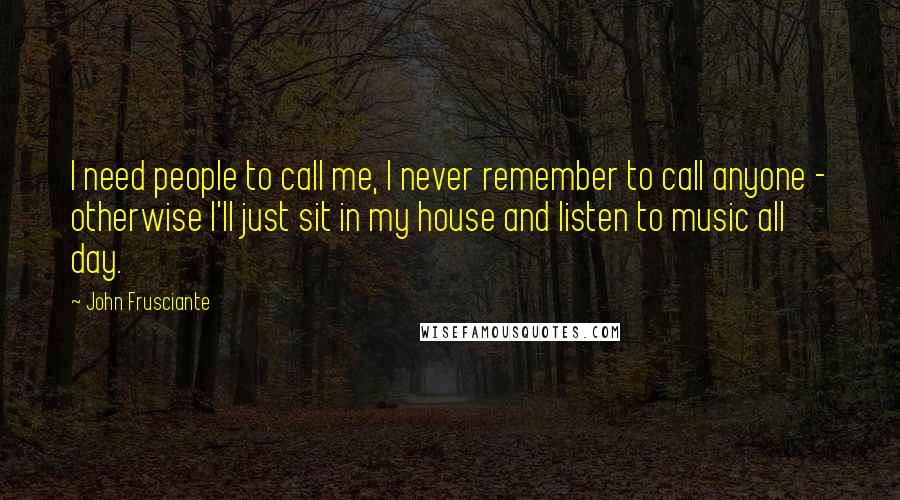 John Frusciante Quotes: I need people to call me, I never remember to call anyone - otherwise I'll just sit in my house and listen to music all day.