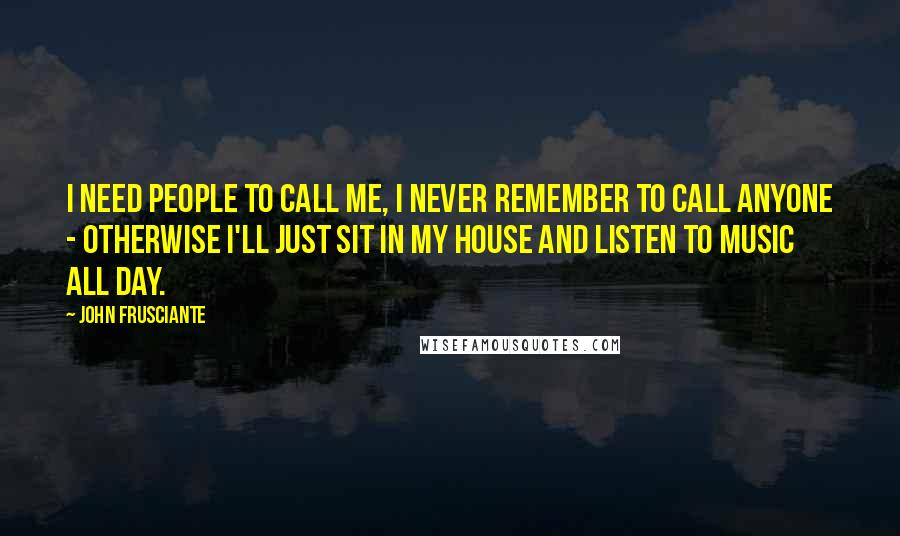 John Frusciante Quotes: I need people to call me, I never remember to call anyone - otherwise I'll just sit in my house and listen to music all day.