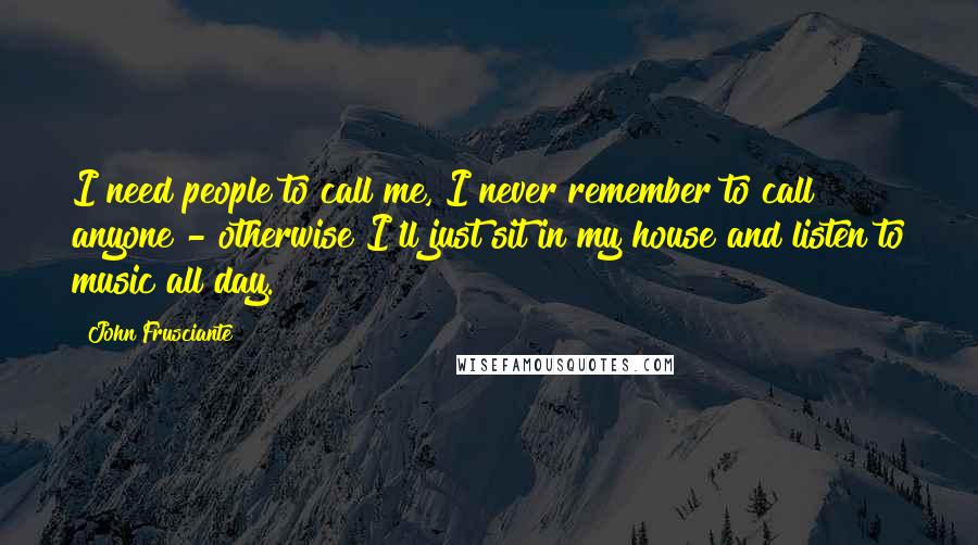 John Frusciante Quotes: I need people to call me, I never remember to call anyone - otherwise I'll just sit in my house and listen to music all day.