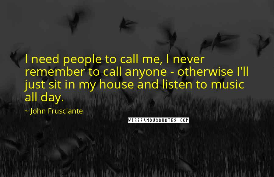 John Frusciante Quotes: I need people to call me, I never remember to call anyone - otherwise I'll just sit in my house and listen to music all day.