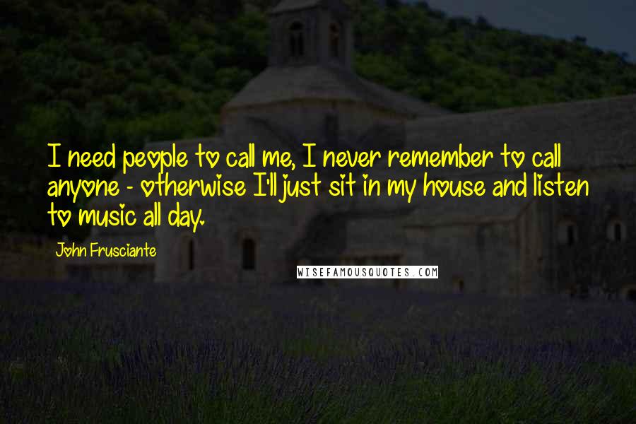 John Frusciante Quotes: I need people to call me, I never remember to call anyone - otherwise I'll just sit in my house and listen to music all day.