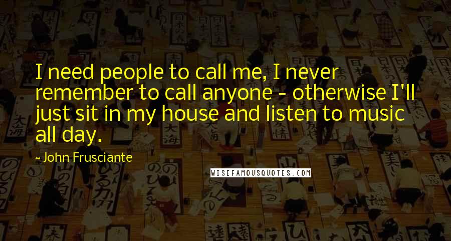 John Frusciante Quotes: I need people to call me, I never remember to call anyone - otherwise I'll just sit in my house and listen to music all day.