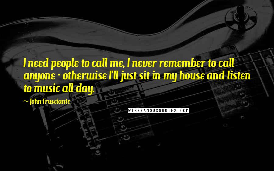 John Frusciante Quotes: I need people to call me, I never remember to call anyone - otherwise I'll just sit in my house and listen to music all day.
