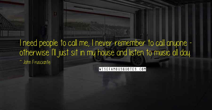 John Frusciante Quotes: I need people to call me, I never remember to call anyone - otherwise I'll just sit in my house and listen to music all day.