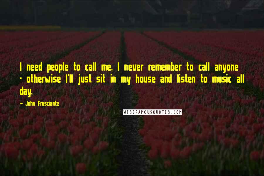 John Frusciante Quotes: I need people to call me, I never remember to call anyone - otherwise I'll just sit in my house and listen to music all day.