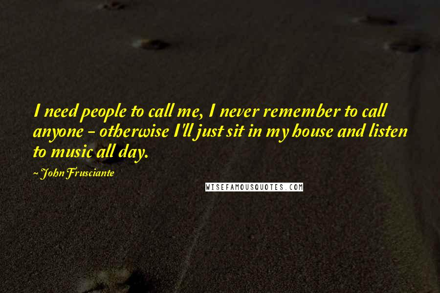 John Frusciante Quotes: I need people to call me, I never remember to call anyone - otherwise I'll just sit in my house and listen to music all day.