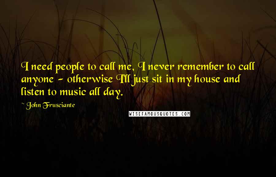 John Frusciante Quotes: I need people to call me, I never remember to call anyone - otherwise I'll just sit in my house and listen to music all day.