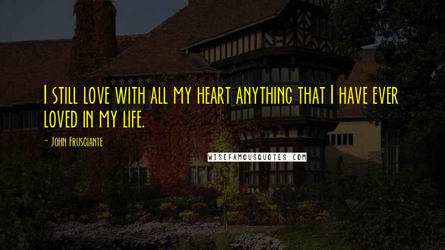 John Frusciante Quotes: I still love with all my heart anything that I have ever loved in my life.