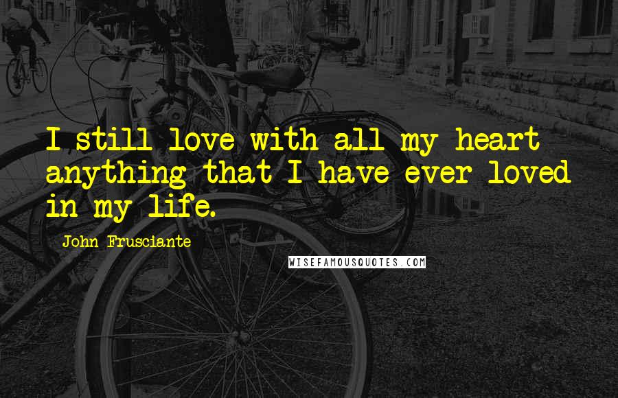 John Frusciante Quotes: I still love with all my heart anything that I have ever loved in my life.