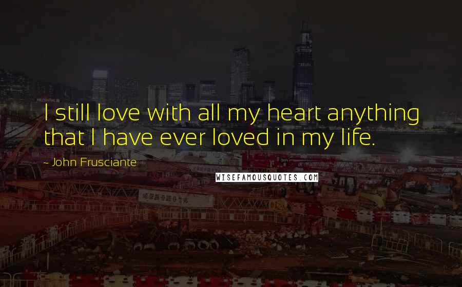John Frusciante Quotes: I still love with all my heart anything that I have ever loved in my life.