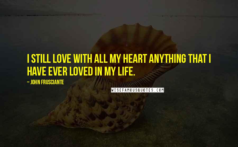 John Frusciante Quotes: I still love with all my heart anything that I have ever loved in my life.