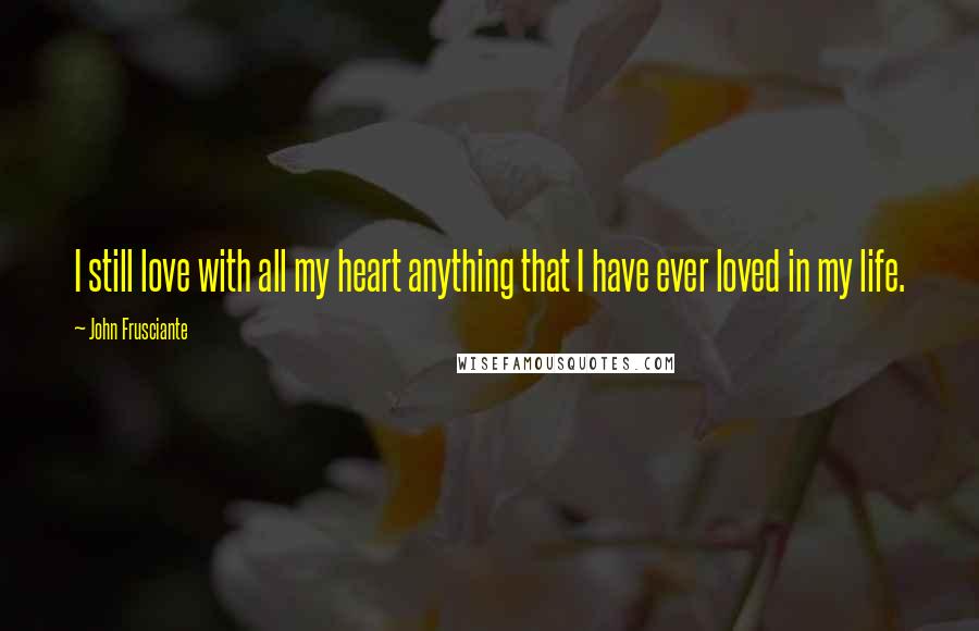 John Frusciante Quotes: I still love with all my heart anything that I have ever loved in my life.