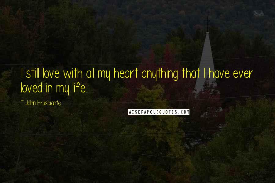 John Frusciante Quotes: I still love with all my heart anything that I have ever loved in my life.