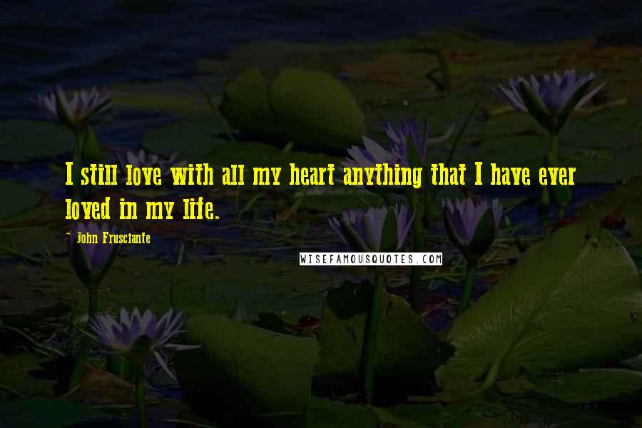 John Frusciante Quotes: I still love with all my heart anything that I have ever loved in my life.