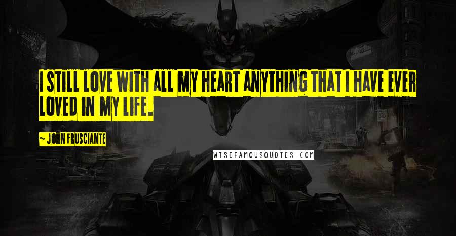 John Frusciante Quotes: I still love with all my heart anything that I have ever loved in my life.