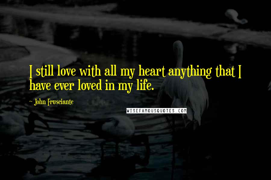 John Frusciante Quotes: I still love with all my heart anything that I have ever loved in my life.