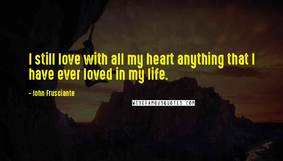 John Frusciante Quotes: I still love with all my heart anything that I have ever loved in my life.