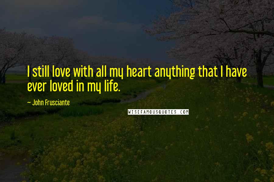 John Frusciante Quotes: I still love with all my heart anything that I have ever loved in my life.
