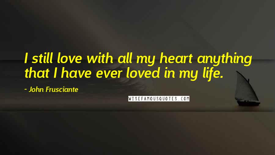John Frusciante Quotes: I still love with all my heart anything that I have ever loved in my life.